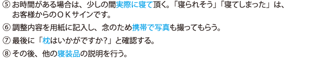 (5)お時間がある場合は、少しの間実際に寝て頂く。「寝られそう」「寝てしまった」は、お客様からのOKサインです。(6)調整内容を用紙に記入し、念のため携帯で写真も撮ってもらう。(7)最後に「枕はいかがですか?」と確認する。(8)その後、他の寝装品の説明を行う。
