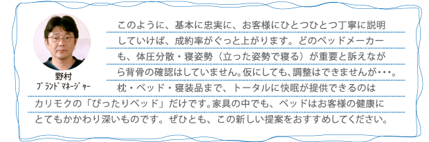 このように、基本に忠実に、お客様にひとつひとつ丁寧に説明していけば、成約率がぐっと上がります。どのベッドメーカーも、体圧分散・寝姿勢(立った姿勢で寝る)が重要と訴えながら背骨の確認はしていません。仮にしても、調整はできませんが・・・。枕・ベッド・寝装品まで、トータルに快眠が提供できるのはカリモクの「ぴったりベッド」だけです。家具の中でも、ベッドはお客様の健康にとてもかかわり深いものです。ぜひとも、この新しい提案をおすすめしてください。