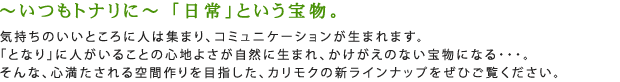 ~いつもトナリに~ 「日常」という宝物。気持ちのいいところに人は集まり、コミュニケーションが生まれます。「となり」に人がいることの心地よさが自然に生まれ、かけがえのない宝物になる…。そんな、心満たされる空間作りを目指した、カリモクの新ラインナップをぜひご覧ください。