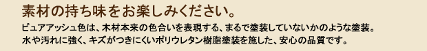素材の持ち味をお楽しみください。ピュアアッシュ色は、木材本来の色合いを表現する、まるで塗装していないかのような塗装。水や汚れに強く、キズがつきにくいポリウレタン樹脂塗装を施した、安心の品質です。
