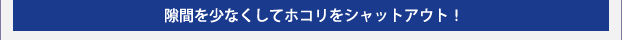 隙間を少なくしてホコリをシャットアウト!