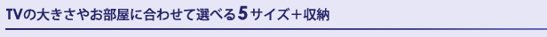 TVの大きさやお部屋に合わせて選べる5サイズ+収納