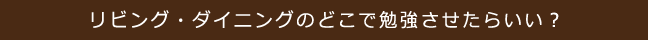 リビング・ダイニングのどこで勉強させたらいい？