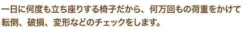 一日に何度も立ち座りする椅子だから、何万回もの荷重をかけて転倒、破損、変形などのチェックをします。
