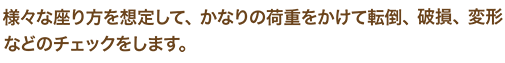 様々な座り方を想定して、かなりの荷重をかけて転倒、破損、変形などのチェックをします。