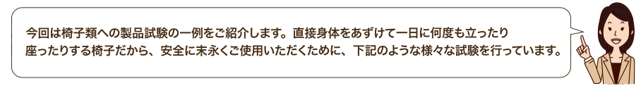 今回は椅子類への製品試験の一例をご紹介します。直接身体をあずけて一日に何度も立ったり座ったりする椅子だから、安全に末永くご使用いただくために、下記のような様々な試験を行っています。