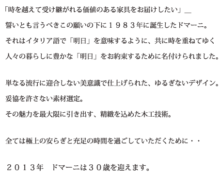 「時を越えて受け継がれる価値のある家具をお届けしたい」誓いとも言うべきこの願いの下に1983年に誕生したドマーニ。それはイタリア語で「明日」を意味するように、共に時を重ねてゆく人々の暮らしに豊かな「明日」をお約束するために名付けられました。単なる流行に迎合しない美意識で仕上げられた、ゆるぎないデザイン。妥協を許さない素材選定。その魅力を最大限に引き出す、精緻を込めた木工技術。全ては極上の安らぎと充足の時間を過ごしていただくために・・ 2013年 ドマーニは30歳を迎えます。