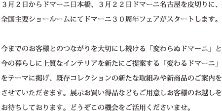 3月2日からドマーニ日本橋、3月22日ドマーニ名古屋を皮切りに、全国主要ショールームにてドマーニ30周年フェアがスタートします。今までのお客様とのつながりを大切にし続ける「変わらぬドマーニ」と今の暮らしに上質なインテリアを新たにご提案する「変わるドマーニ」をテーマに掲げ、既存コレクションの新たな取組みや新商品のご案内をさせていただきます。展示お買い得品などもご用意しお客様のお越しをお待ちしております。どうぞこの機会をご活用くださいませ。