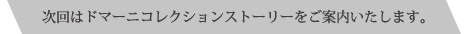 次回はドマーニコレクションストーリーをご案内いたします。