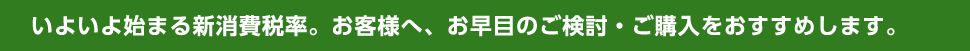 いよいよ始まる新消費税率。お客様へ、お早目のご検討・ご購入をおすすめします。