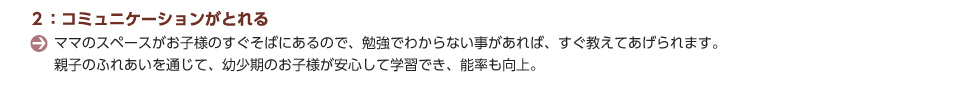 ２：コミュニケーションがとれる。ママのスペースがお子様のすぐそばにあるので、勉強でわからない事があれば、すぐ教えてあげられます。親子のふれあいを通じて、幼少期のお子様が安心して学習でき、能率も向上。