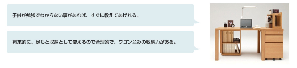 子供が勉強でわからない事があれば、すぐに教えてあげれる。将来的に、足もと収納として使えるので合理的で、ワゴン並みの収納力がある。