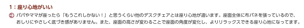 1：座り心地がいい。パパやママが座ったら「もうこれしかない！」と思うくらい他のデスクチェアとは座り心地が違います。座面全体に布バネを張っているので、おしりにやさしく底づき感がありません。また、座面の高さが変わることで座面の角度が変化し、よりリラックスできる座り心地になってます。