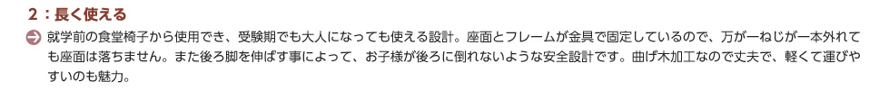 ２：長く使える。就学前の食堂椅子から使用でき、受験期でも大人になっても使える設計。座面とフレームが金具で固定しているので、万が一ねじが一本外れても座面は落ちません。また後ろ脚を伸ばす事によって、お子様が後ろに倒れないような安全設計です。曲げ木加工なので丈夫で、軽くて運びやすいのも魅力。