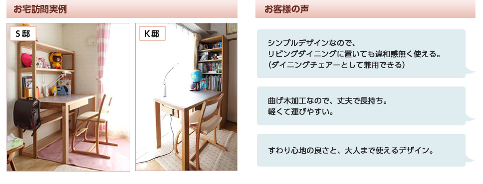 お客様の声。シンプルデザインなので、LDに置いても違和感無く使える。（ダイニングチェアー兼用できる）。曲げ木加工なので、丈夫で長持ち。軽くて運びやすい。すわり心地の良さと、大人まで使えるデザイン。