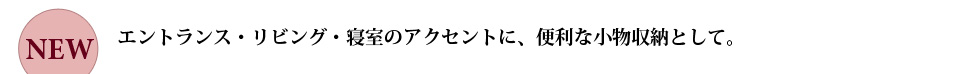 エントランス・リビング・寝室のアクセントに、便利な小物収納として。