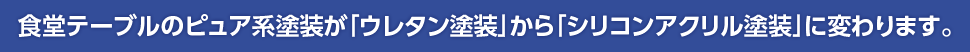 食堂テーブルのピュア系塗装が「ウレタン塗装」から「シリコンアクリル塗装」に変わります。
