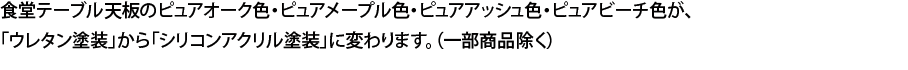 食堂テーブル天板のピュアオーク色・ピュアメープル色・ピュアアッシュ色・ピュアビーチ色が、「ウレタン塗装」から「シリコンアクリル塗装」に変わります。（一部商品除く）