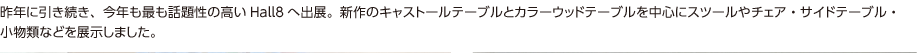 昨年に引き続き、今年も最も話題性の高いHall8へ出展。新作のキャストールテーブルとカラーウッドテーブルを中心にスツールやチェア・サイドテーブル・小物類などを展示しました。