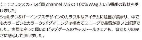 （写真：フランスのテレビ局channel M6の100% Magという番組の取材を受けた様子）ショルテン＆バーイングスデザインのカラフルなアイテムに注目が集まり、中でもカラービンとカラーウッドダイニングは極めてユニークで品質が高いと好評でした。実際に座って頂いたビッグゲームのキャストールチェアも、背あたりの良さに感心して頂けました。