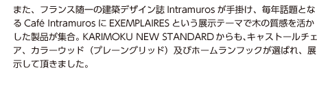 また、フランス随一の建築デザイン誌Intramurosが手掛け、毎年話題となるCafé IntramurosにEXEMPLAIRESという展示テーマで木の質感を活かした製品が集合。KARIMOKU NEW STANDARDからも、キャストールチェア、カラーウッド（プレーングリッド）及びホームランフックが選ばれ、展示して頂きました。