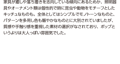 家具が癒しや落ち着きを志向している傾向にあるためか、照明器具やオーナメント類は個性的で時に昆虫や動物をモチーフとしたキッチュなものも。全体としてはシンプルでモノトーンなものと、パターンを多用し色も賑やかなものとに大別されていましたが、質感や手触り感を重視した素材の選択がなされており、ポップというよりは大人っぽい雰囲気でした。