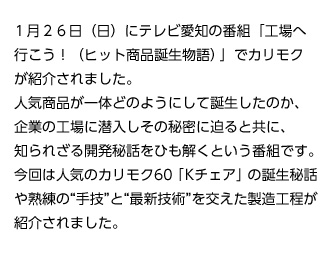 1月２６日（日）にテレビ愛知の番組「工場へ行こう！（ヒット商品誕生物語）」でカリモクが紹介されました。人気商品が一体どのようにして誕生したのか、企業の工場に潜入しその秘密に迫ると共に、知られざる開発秘話をひも解くという番組です。今回は人気のカリモク60「Kチェア」の誕生秘話や熟練の