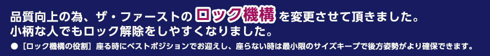 品質向上の為、ザ・ファーストのロック機構を変更させて頂きました。 小柄な人でもロック解除をしやすくなりました。