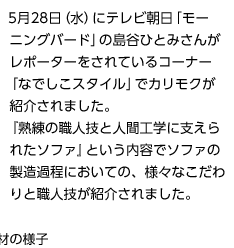 5月28日(水)にテレビ朝日「モーニングバード」の島谷ひとみさんがレポーターをされているコーナー「なでしこスタイル」でカリモクが紹介されました。『熟練の職人技と人間工学に支えられたソファ』という内容でソファの製造過程においての、様々なこだわりと職人技が紹介されました。