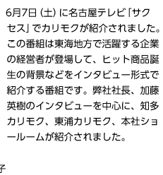 6月7日（土）に名古屋テレビ「サクセス」でカリモクが紹介されました。この番組は東海地方で活躍する企業の経営者が登場して、ヒット商品誕生の背景などをインタビュー形式で紹介する番組です。弊社社長、加藤英樹のインタビューを中心に、知多カリモク、東浦カリモク、本社ショールームが紹介されました。