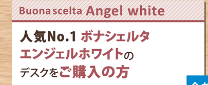 【Buona scelta Angel white】人気No.1 ボナシェルタエンジェルホワイトのデスクをご購入の方