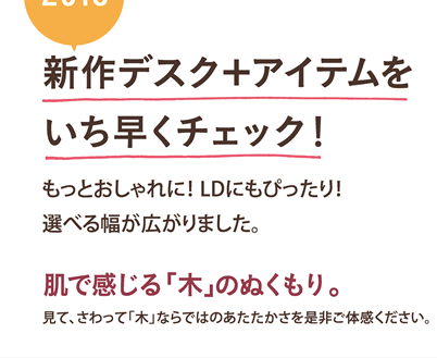 新作デスク＋アイテムをいち早くチェック！もっとおしゃれに！ LDにもぴったり！選べる幅が広がりました。肌で感じる「木」のぬくもり。見て、さわって「木」ならではのあたたかさを是非ご体感ください。