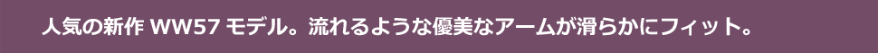 人気の新作WW57モデル。流れるような優美なアームが滑らかにフィット。