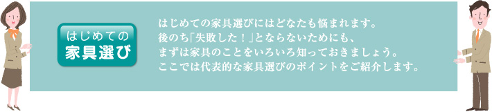 はじめての家具選び|はじめての家具選びにはどなたも悩まれます。後のち「失敗した!」とならないためにも、まずは家具のことをいろいろ知っておきましょう。ここでは代表的な家具選びのポイントをご紹介します。