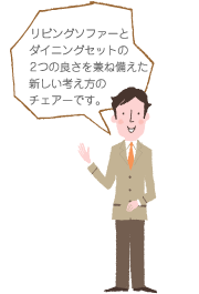 リビングソファーとダイニングセットの2つの良さを兼ね備えた新しい考え方のチェアーです。