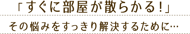 「すぐに部屋が散らかる！」その悩みをすっきり解決するために…