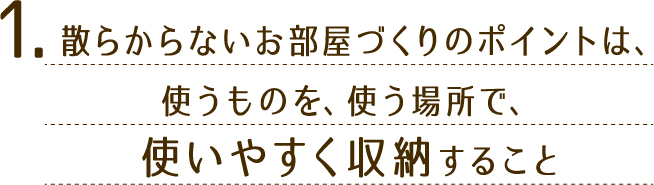 1.散らからないお部屋づくりのポイントは、使うものを、使う場所で、使いやすく収納すること