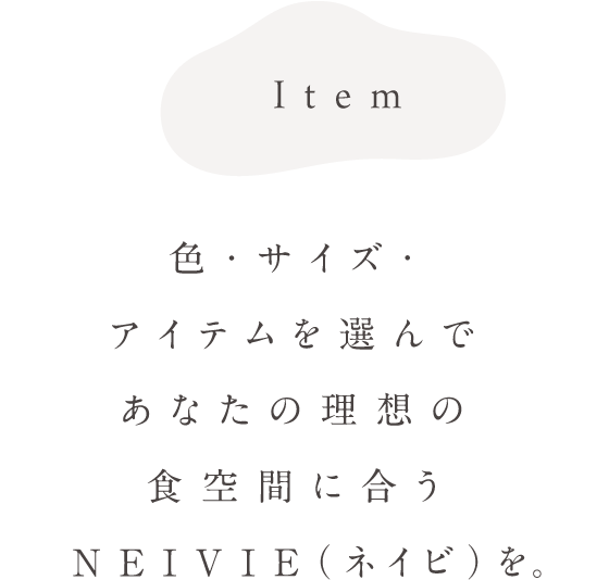 Item 色・サイズ・アイテムを選んであなたの理想の食空間に合うNEIVIE（ネイビ）を。