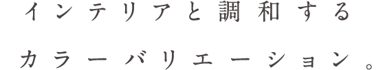 インテリアと調和するカラーバリエーション。