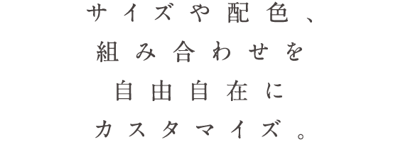 サイズや配色、組み合わせを自由自在にカスタマイズ。