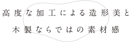 高度な加工による造形美と木製ならではの素材感