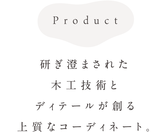 Product 研ぎ澄まされた木工技術とディテールが創る上質なコーディネート。