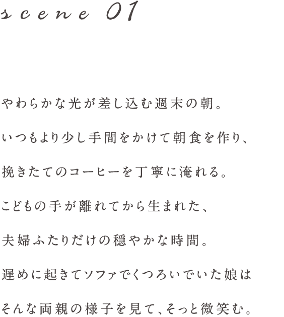 scene01 やわらかな光が差し込む週末の朝。
いつもより少し手間をかけて朝食を作り、
挽きたてのコーヒーを丁寧に淹れる。
こどもの手が離れてから生まれた、
夫婦ふたりだけの穏やかな時間。
遅めに起きてソファでくつろいでいた娘は
そんな両親の様子を見て、そっと微笑む。