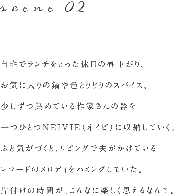 scene02 自宅でランチをとった休日の昼下がり。
お気に入りの鍋や色とりどりのスパイス、
少しずつ集めている作家さんの器を
一つひとつNEIVIE（ネイビ）に収納していく。
ふと気がづくと、リビングで夫がかけている
レコードのメロディをハミングしていた。
片付けの時間が、こんなに楽しく思えるなんて。