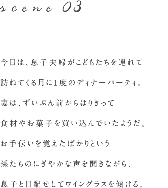 scene03 今日は、息子夫婦がこどもたちを連れて
訪ねてくる月に1度のディナーパーティ。
妻は、ずいぶん前からはりきって
食材やお菓子を買い込んでいたようだ。
お手伝いを覚えたばかりという
孫たちのにぎやかな声を聞きながら、
息子と目配せしてワイングラスを傾ける。