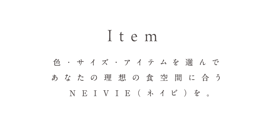 Item 色・サイズ・アイテムを選んであなたの理想の食空間に合うNEIVIE（ネイビ）を。