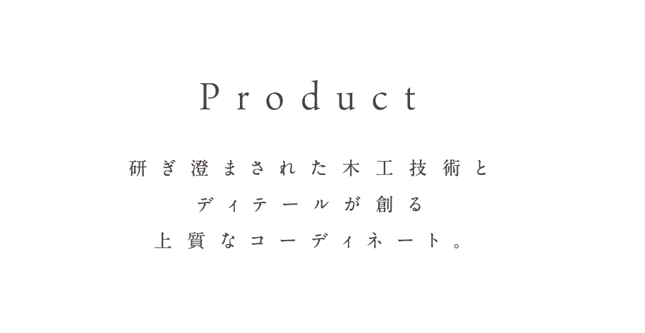 Product 研ぎ澄まされた木工技術とディテールが創る上質なコーディネート。