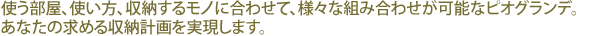 使う部屋、使い方、収納するモノに合わせて、様々な組み合わせが可能なピオグランデ。あなたの求める収納計画を実現します。