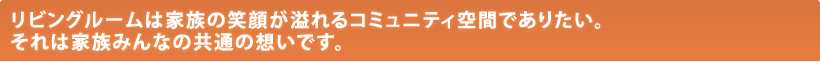 リビングルームは家族の笑顔が溢れるコミュニティ空間でありたい。それは家族みんなの共通の想いです。