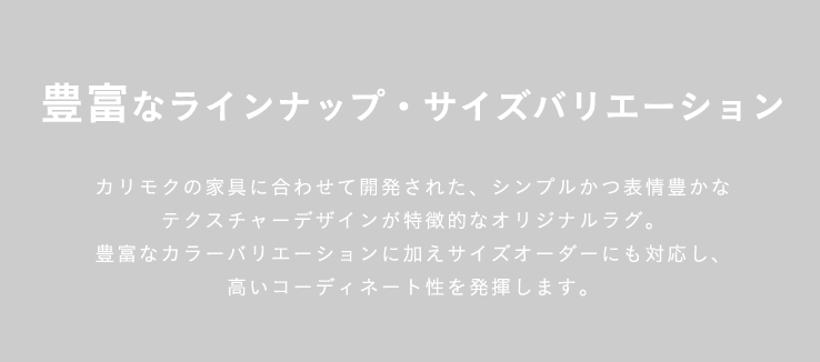 豊富なラインナップ・サイズバリエーション カリモクの家具に合わせて開発された、シンプルかつ表情豊かなテクスチャーデザインが特徴的なオリジナルラグ。豊富なカラーバリエーションに加えサイズオーダーにも対応し、高いコーディネート性を発揮します。